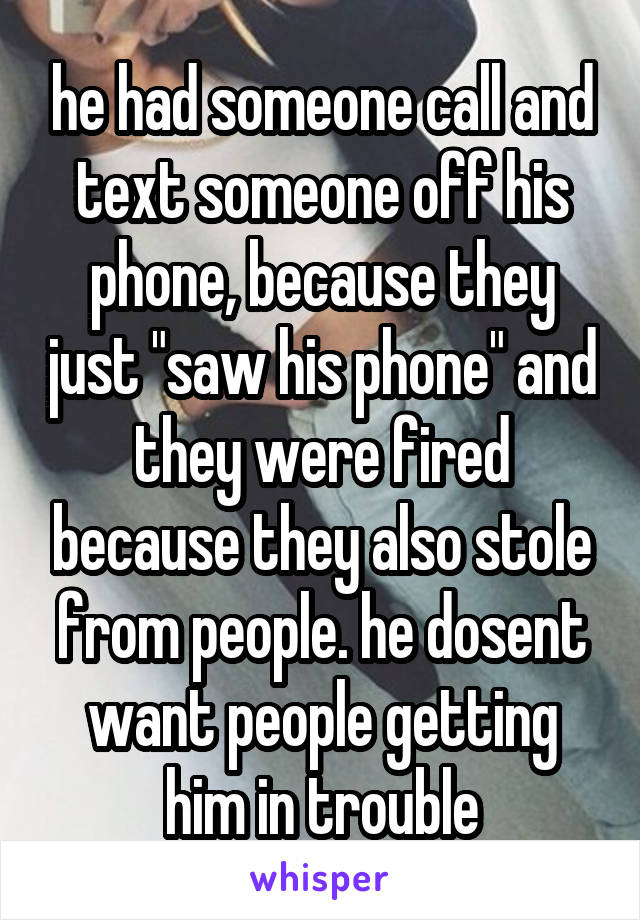 he had someone call and text someone off his phone, because they just "saw his phone" and they were fired because they also stole from people. he dosent want people getting him in trouble