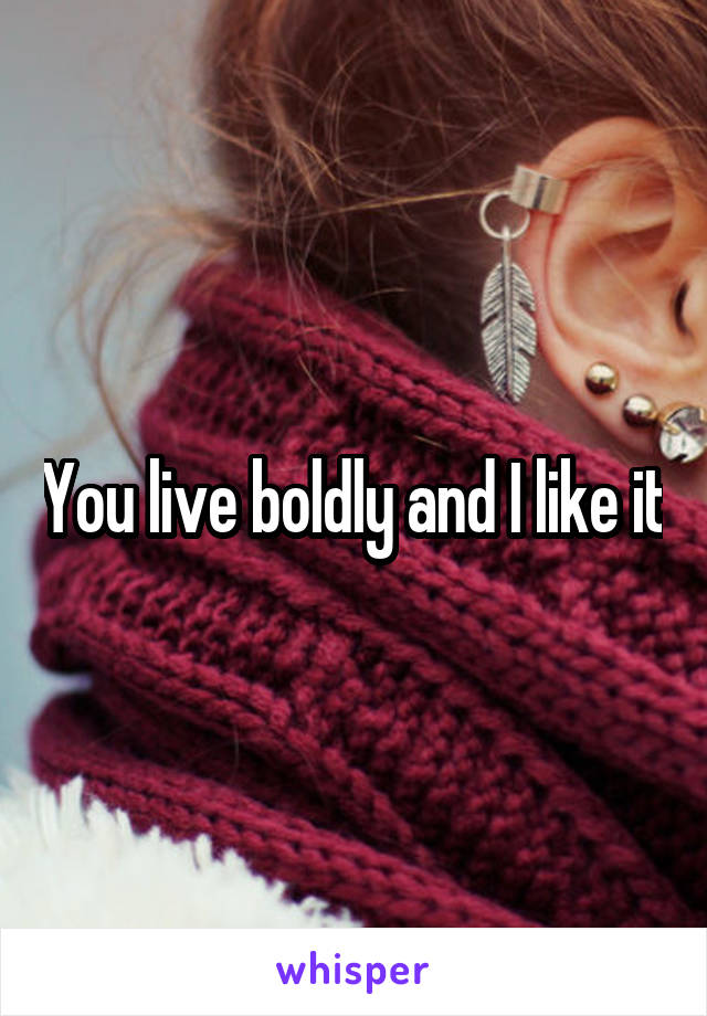 You live boldly and I like it