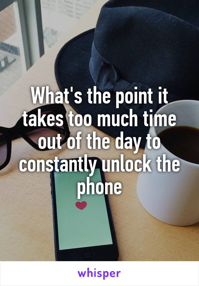 What's the point it takes too much time out of the day to constantly unlock the phone