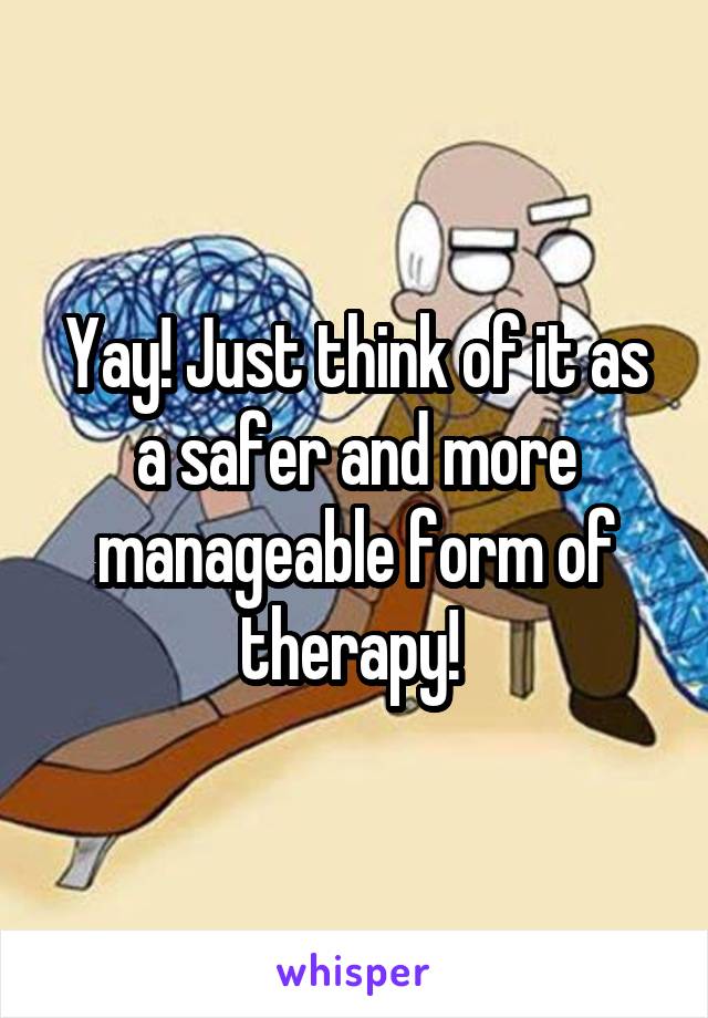 Yay! Just think of it as a safer and more manageable form of therapy! 