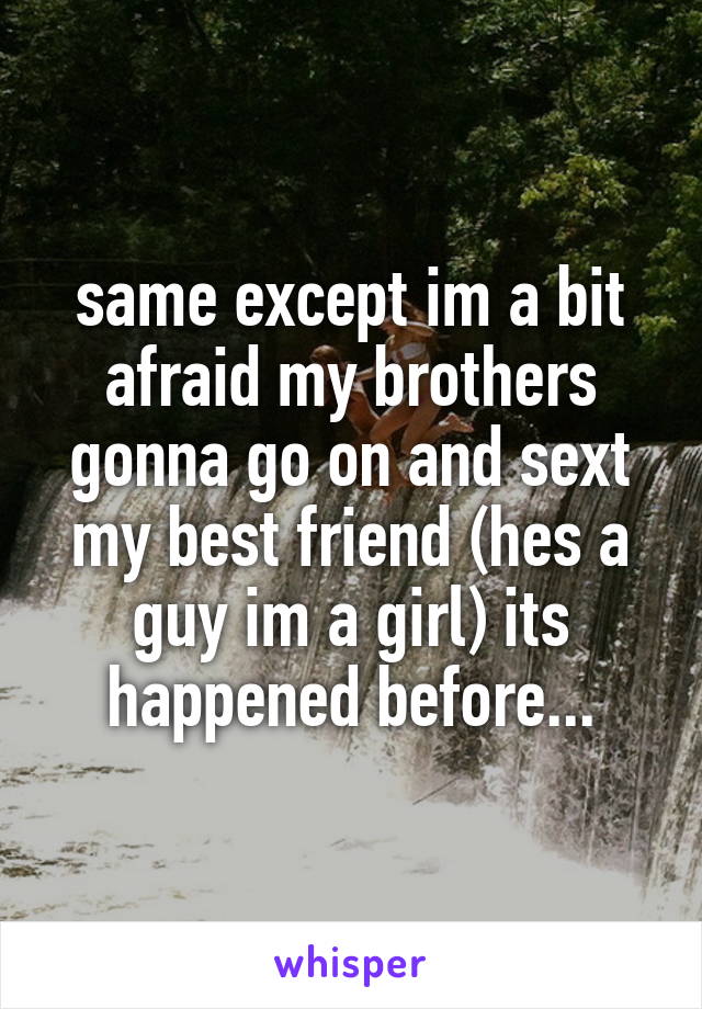 same except im a bit afraid my brothers gonna go on and sext my best friend (hes a guy im a girl) its happened before...