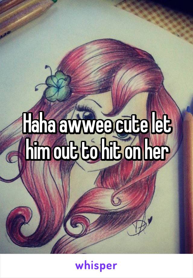 Haha awwee cute let him out to hit on her