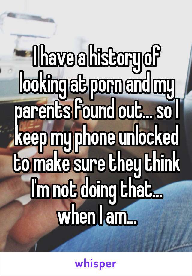 I have a history of looking at porn and my parents found out... so I keep my phone unlocked to make sure they think I'm not doing that... when I am...