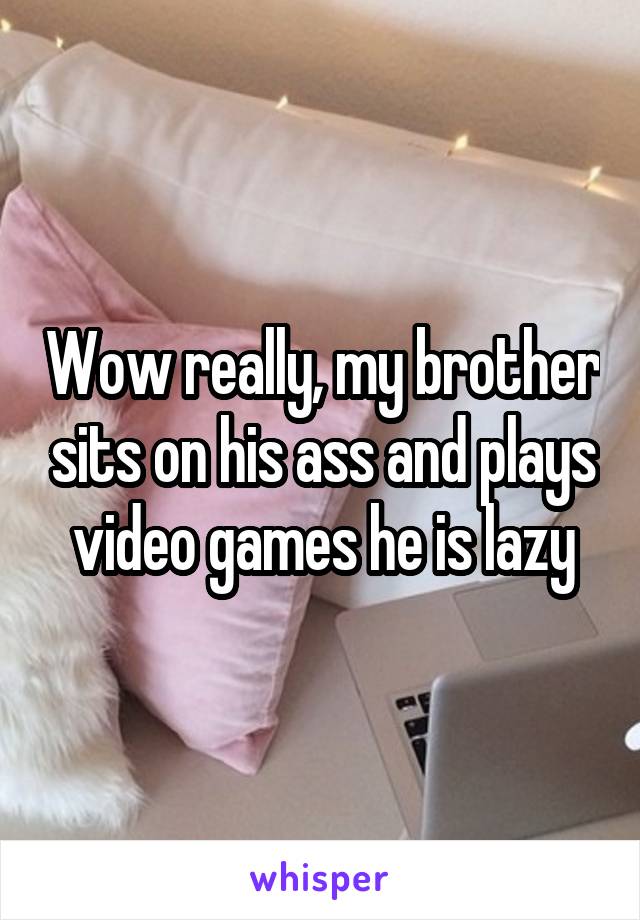 Wow really, my brother sits on his ass and plays video games he is lazy