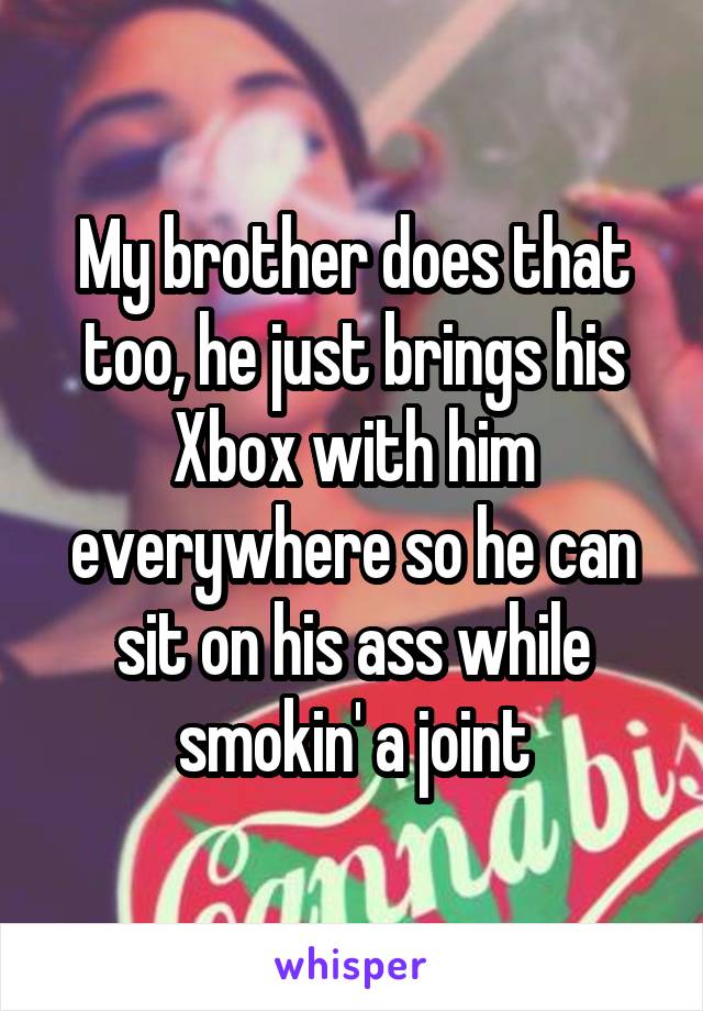 My brother does that too, he just brings his Xbox with him everywhere so he can sit on his ass while smokin' a joint