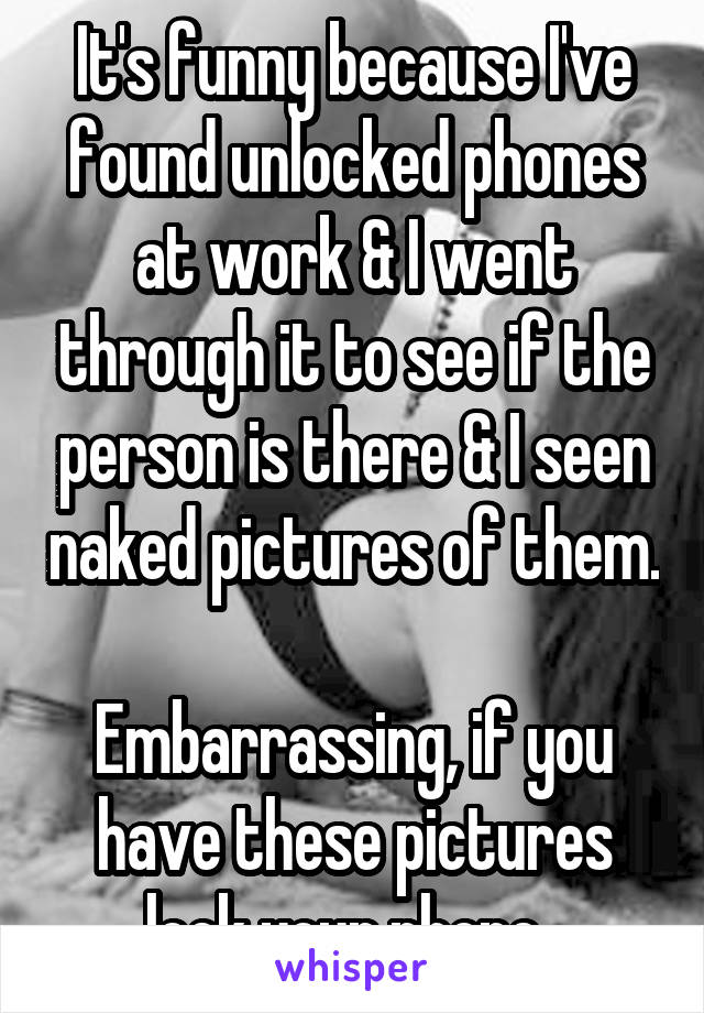 It's funny because I've found unlocked phones at work & I went through it to see if the person is there & I seen naked pictures of them. 
Embarrassing, if you have these pictures lock your phone. 