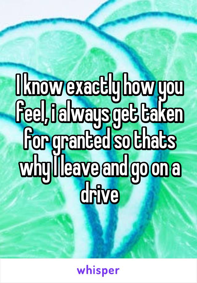 I know exactly how you feel, i always get taken for granted so thats why I leave and go on a drive