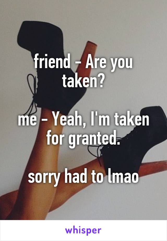 friend - Are you taken?

me - Yeah, I'm taken for granted.

sorry had to lmao