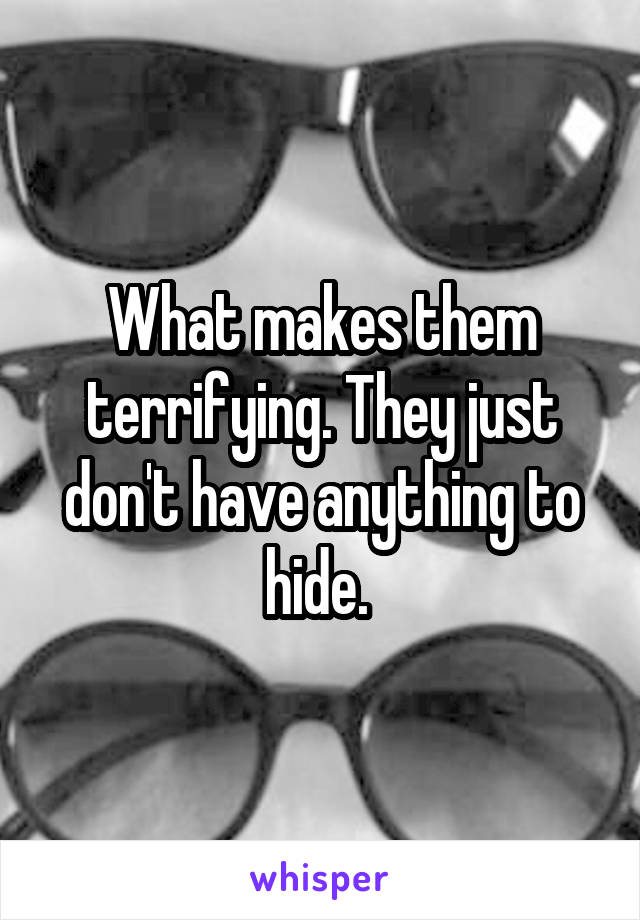 What makes them terrifying. They just don't have anything to hide. 