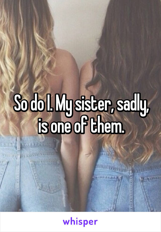 So do I. My sister, sadly, is one of them.