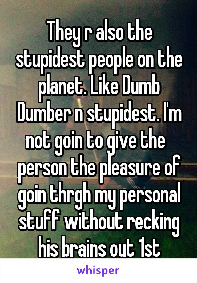 They r also the stupidest people on the planet. Like Dumb Dumber n stupidest. I'm not goin to give the   person the pleasure of goin thrgh my personal stuff without recking his brains out 1st