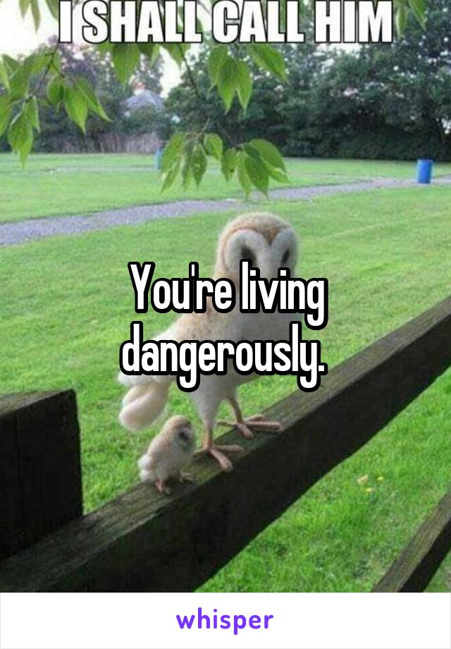 You're living dangerously. 