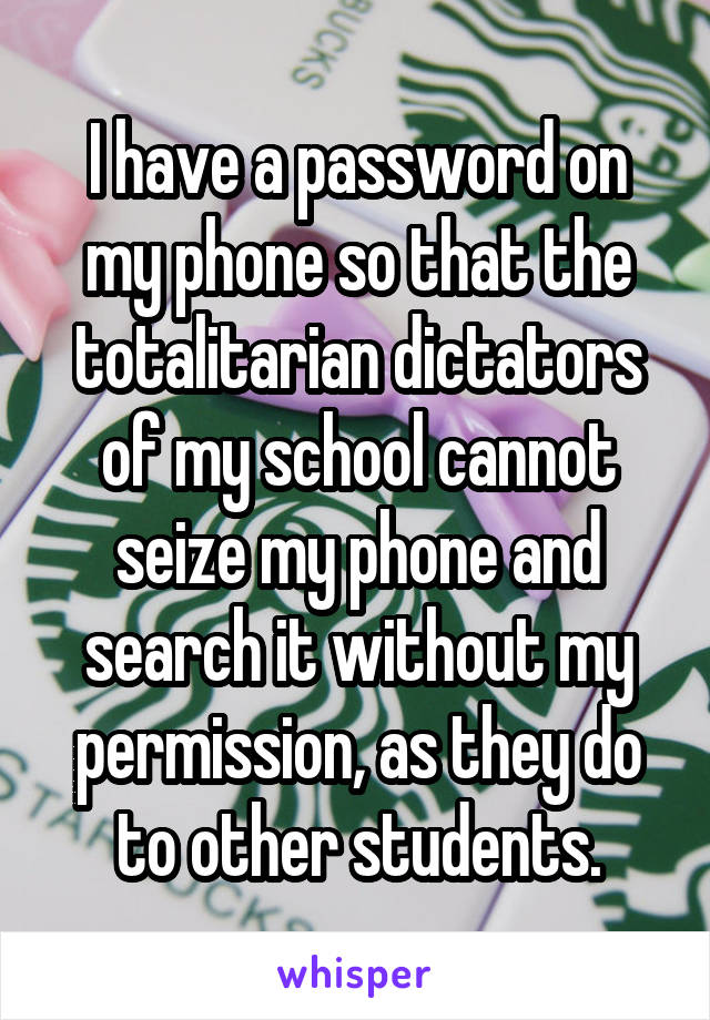 I have a password on my phone so that the totalitarian dictators of my school cannot seize my phone and search it without my permission, as they do to other students.