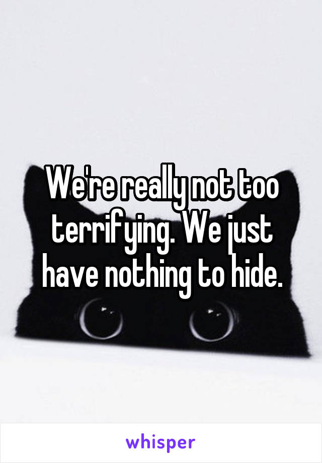 We're really not too terrifying. We just have nothing to hide.