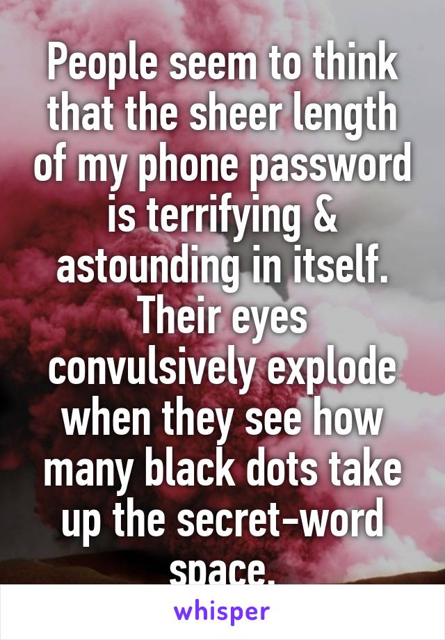 People seem to think that the sheer length of my phone password is terrifying & astounding in itself. Their eyes convulsively explode when they see how many black dots take up the secret-word space.