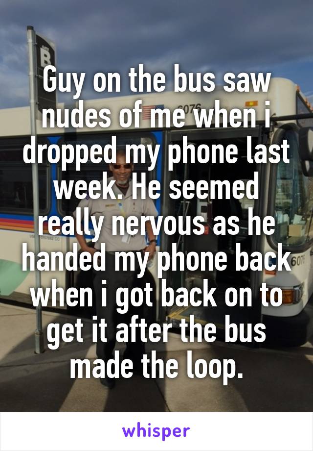 Guy on the bus saw nudes of me when i dropped my phone last week. He seemed really nervous as he handed my phone back when i got back on to get it after the bus made the loop.