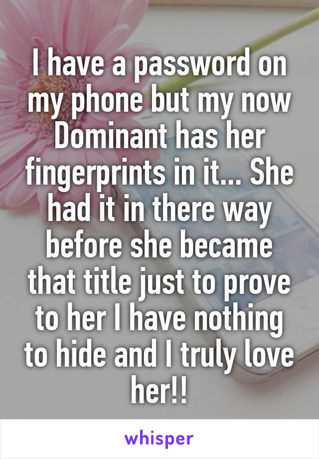 I have a password on my phone but my now Dominant has her fingerprints in it... She had it in there way before she became that title just to prove to her I have nothing to hide and I truly love her!!