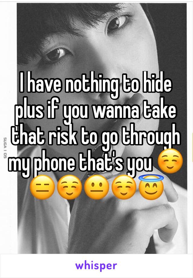 I have nothing to hide plus if you wanna take that risk to go through my phone that's you ☺️😑☺️😐☺️😇