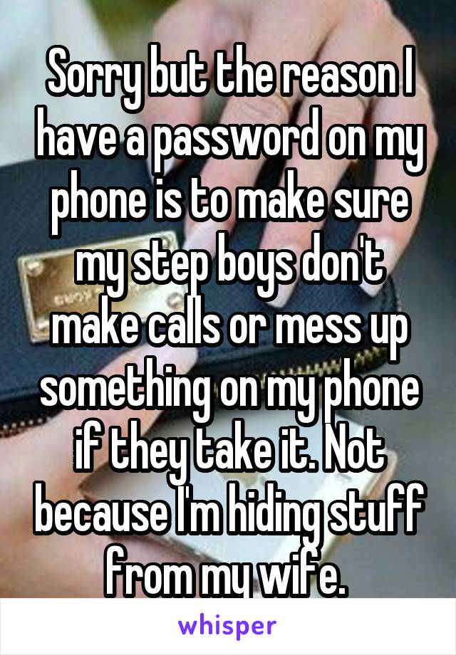 Sorry but the reason I have a password on my phone is to make sure my step boys don't make calls or mess up something on my phone if they take it. Not because I'm hiding stuff from my wife. 