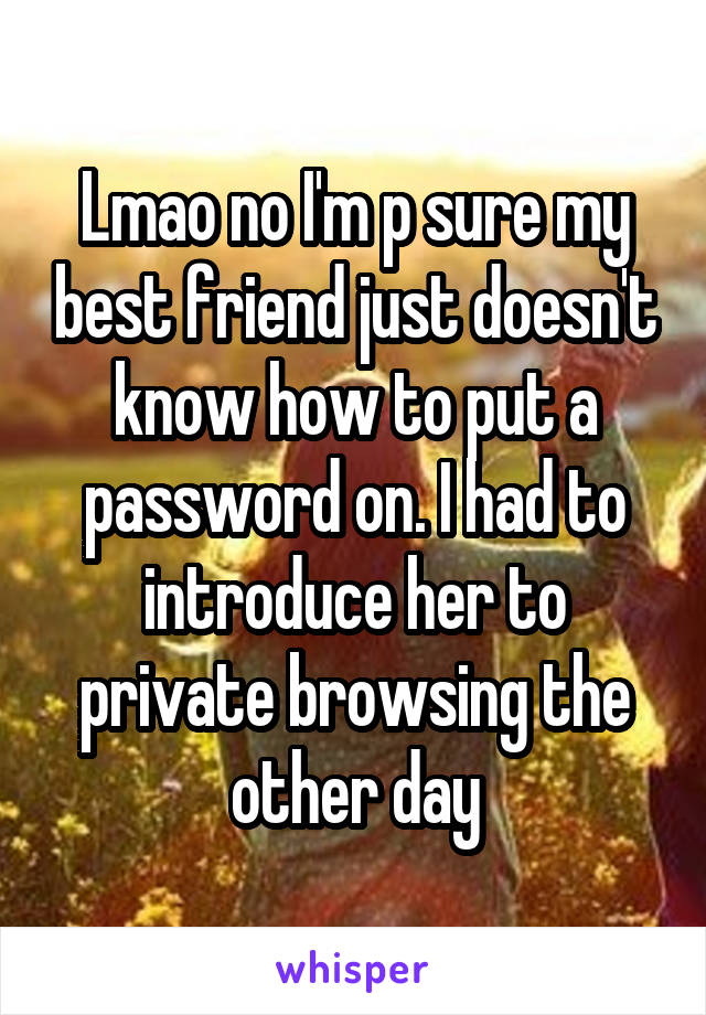 Lmao no I'm p sure my best friend just doesn't know how to put a password on. I had to introduce her to private browsing the other day