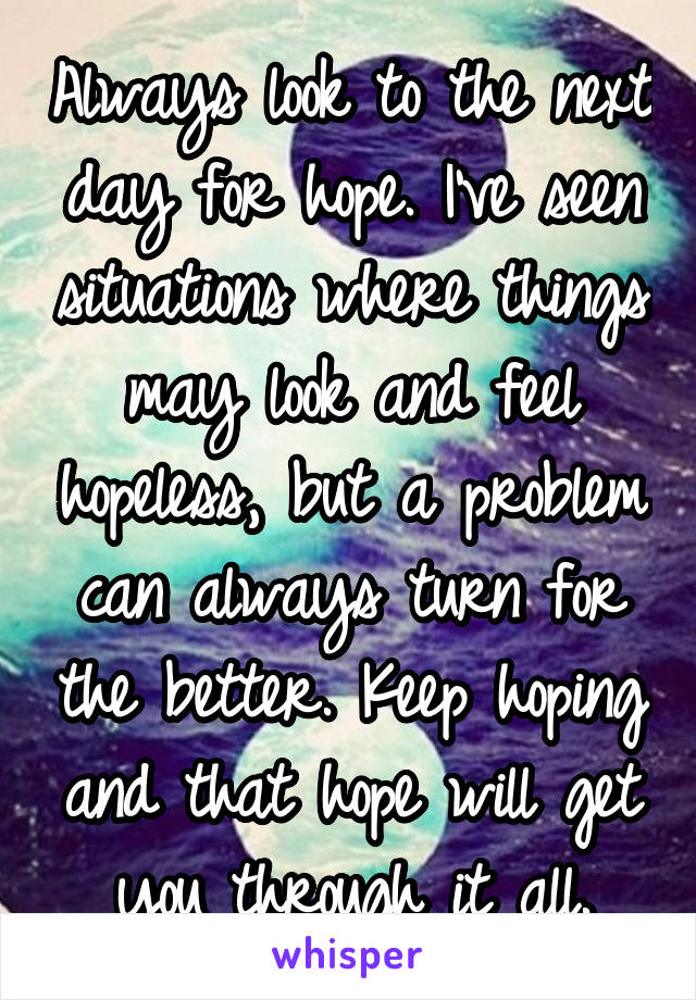 Always look to the next day for hope. I've seen situations where things may look and feel hopeless, but a problem can always turn for the better. Keep hoping and that hope will get you through it all.