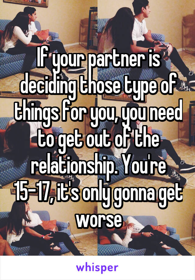 If your partner is deciding those type of things for you, you need to get out of the relationship. You're 15-17, it's only gonna get worse