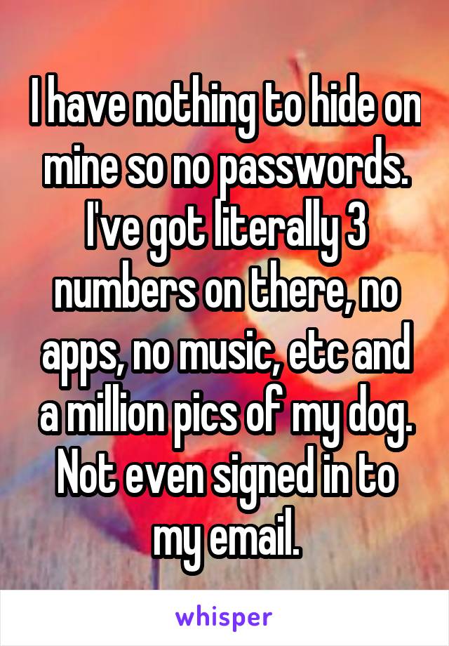 I have nothing to hide on mine so no passwords. I've got literally 3 numbers on there, no apps, no music, etc and a million pics of my dog. Not even signed in to my email.