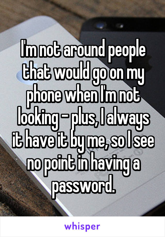 I'm not around people that would go on my phone when I'm not looking - plus, I always it have it by me, so I see no point in having a password.