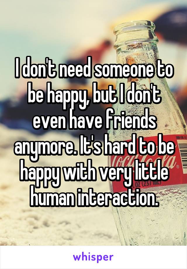 I don't need someone to be happy, but I don't even have friends anymore. It's hard to be happy with very little human interaction.