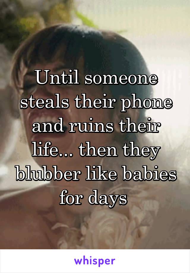 Until someone steals their phone and ruins their life... then they blubber like babies for days 