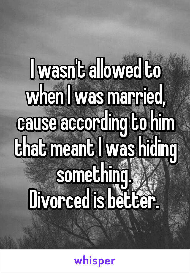 I wasn't allowed to when I was married, cause according to him that meant I was hiding something. 
Divorced is better. 