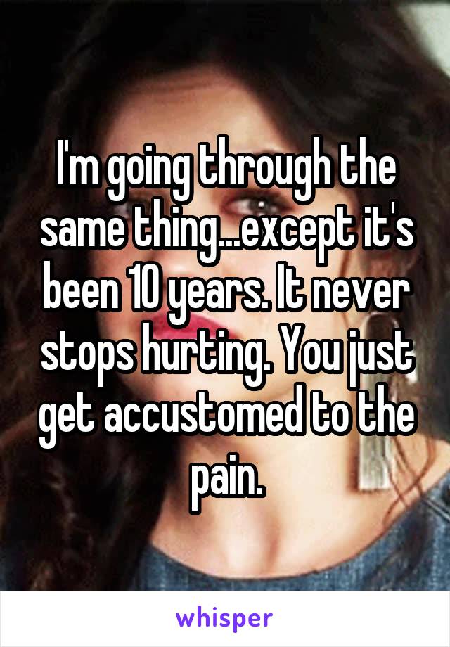 I'm going through the same thing...except it's been 10 years. It never stops hurting. You just get accustomed to the pain.