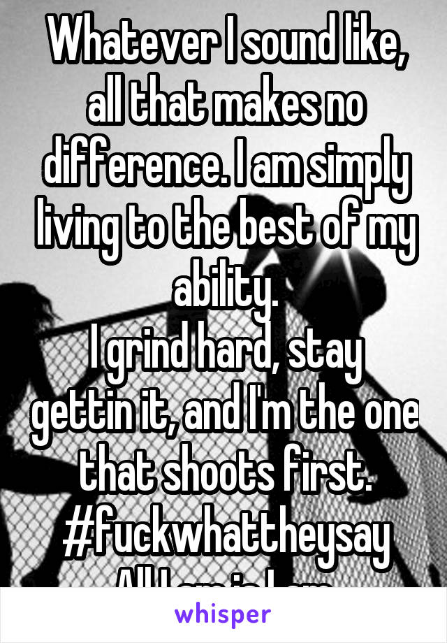 Whatever I sound like, all that makes no difference. I am simply living to the best of my ability.
I grind hard, stay gettin it, and I'm the one that shoots first.
#fuckwhattheysay
All I am is I am.