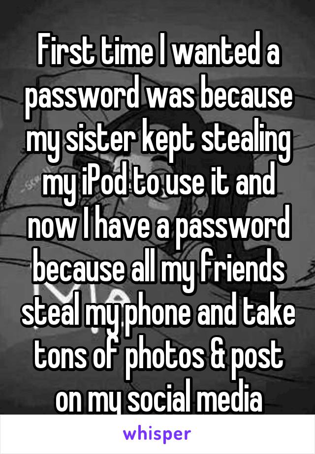First time I wanted a password was because my sister kept stealing my iPod to use it and now I have a password because all my friends steal my phone and take tons of photos & post on my social media