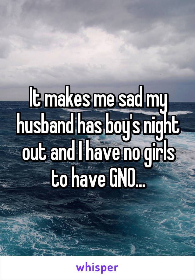 It makes me sad my husband has boy's night out and I have no girls to have GNO...
