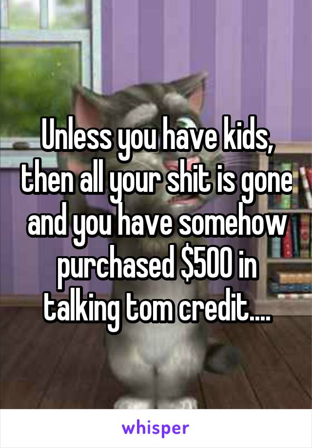 Unless you have kids, then all your shit is gone and you have somehow purchased $500 in talking tom credit....