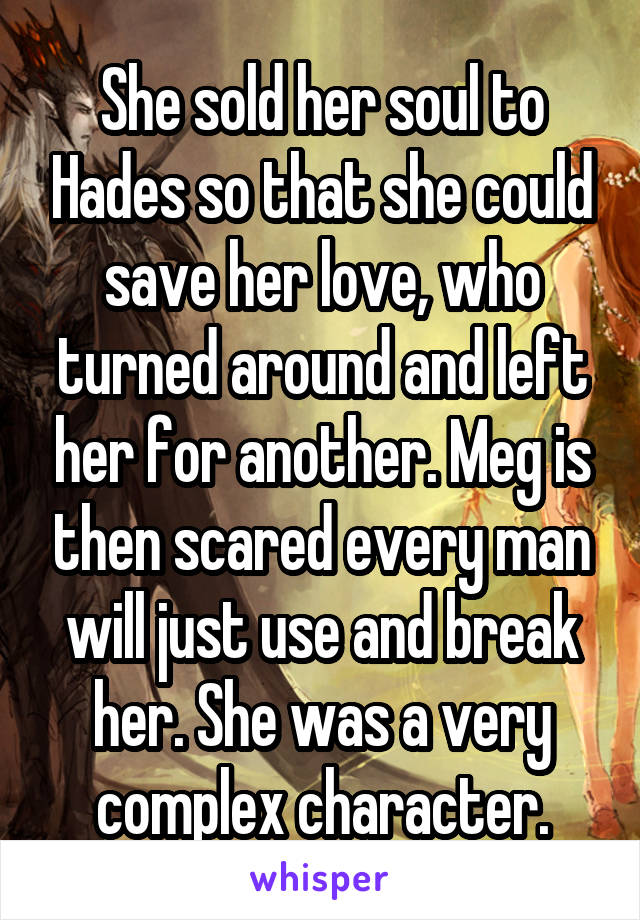 She sold her soul to Hades so that she could save her love, who turned around and left her for another. Meg is then scared every man will just use and break her. She was a very complex character.