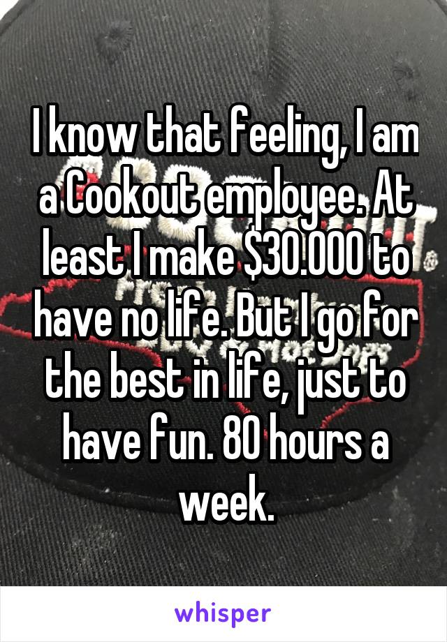 I know that feeling, I am a Cookout employee. At least I make $30.000 to have no life. But I go for the best in life, just to have fun. 80 hours a week.