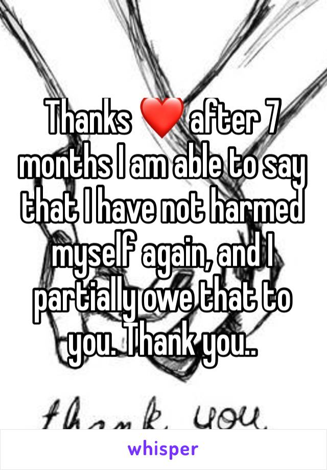 Thanks ❤ after 7 months I am able to say that I have not harmed myself again, and I partially owe that to you. Thank you..