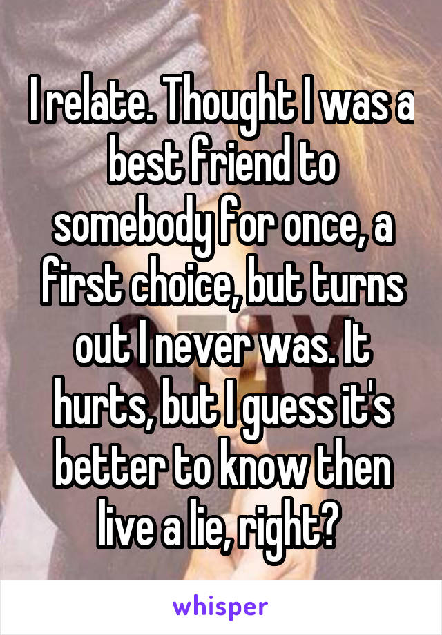 I relate. Thought I was a best friend to somebody for once, a first choice, but turns out I never was. It hurts, but I guess it's better to know then live a lie, right? 