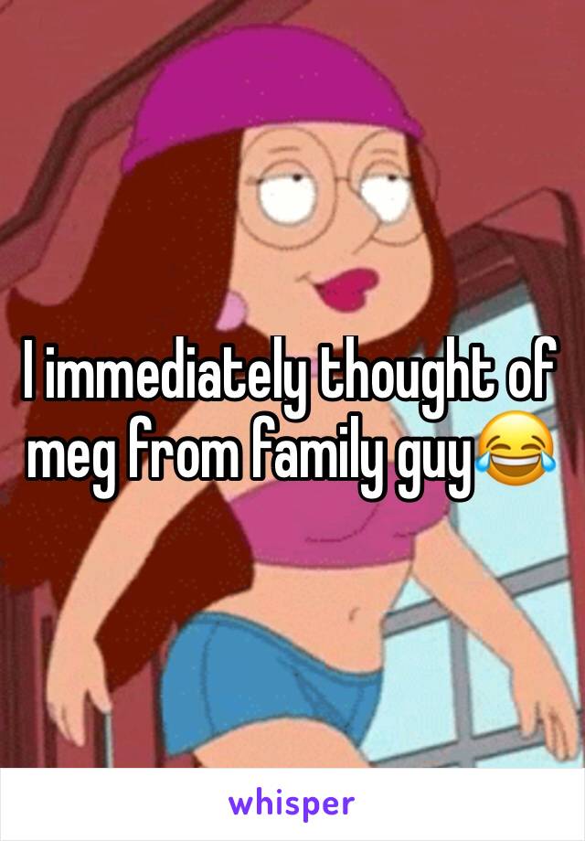 I immediately thought of meg from family guy😂