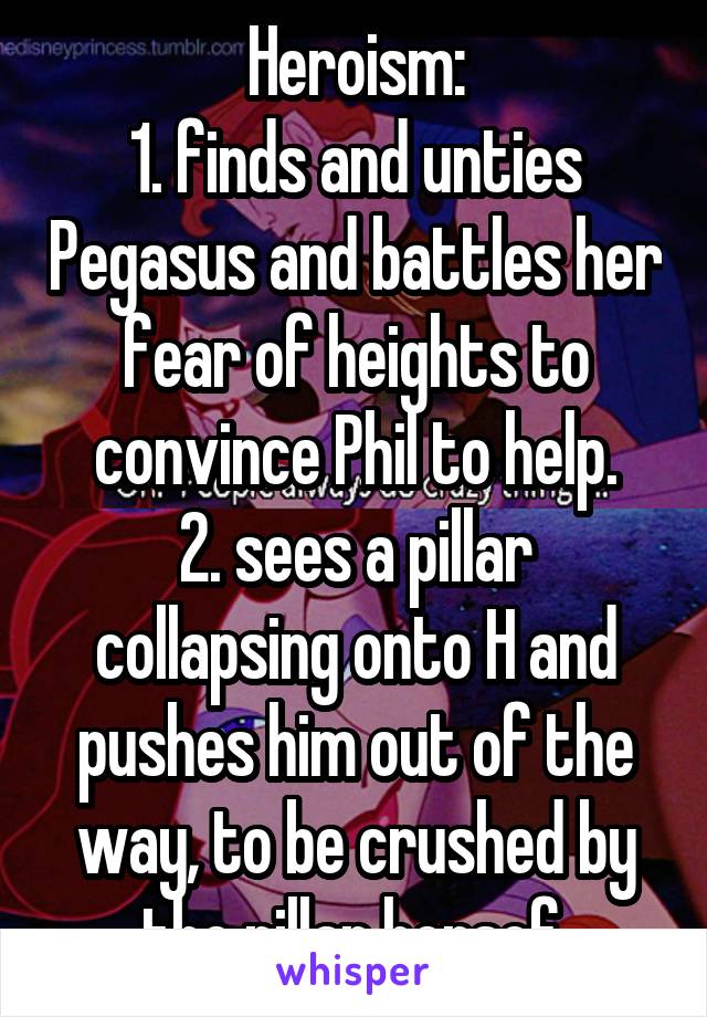 Heroism:
1. finds and unties Pegasus and battles her fear of heights to convince Phil to help.
2. sees a pillar collapsing onto H and pushes him out of the way, to be crushed by the pillar hersef.