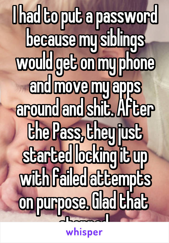 I had to put a password because my siblings would get on my phone and move my apps around and shit. After the Pass, they just started locking it up with failed attempts on purpose. Glad that  stopped.