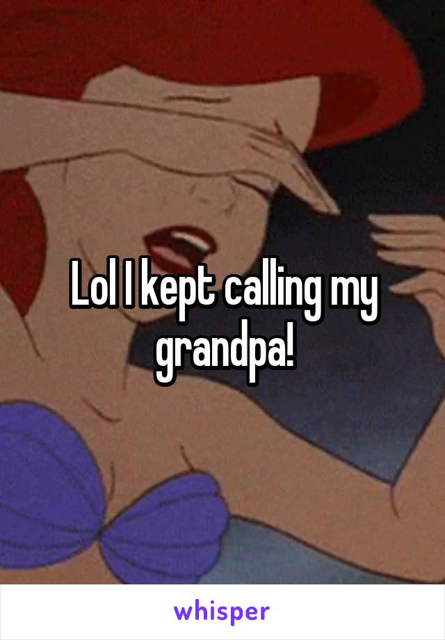 Lol I kept calling my grandpa!