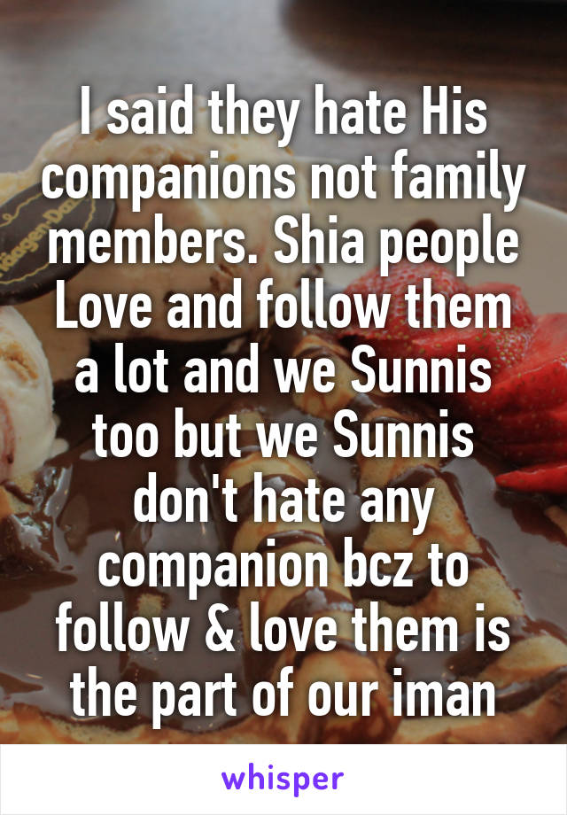 I said they hate His companions not family members. Shia people Love and follow them a lot and we Sunnis too but we Sunnis don't hate any companion bcz to follow & love them is the part of our iman