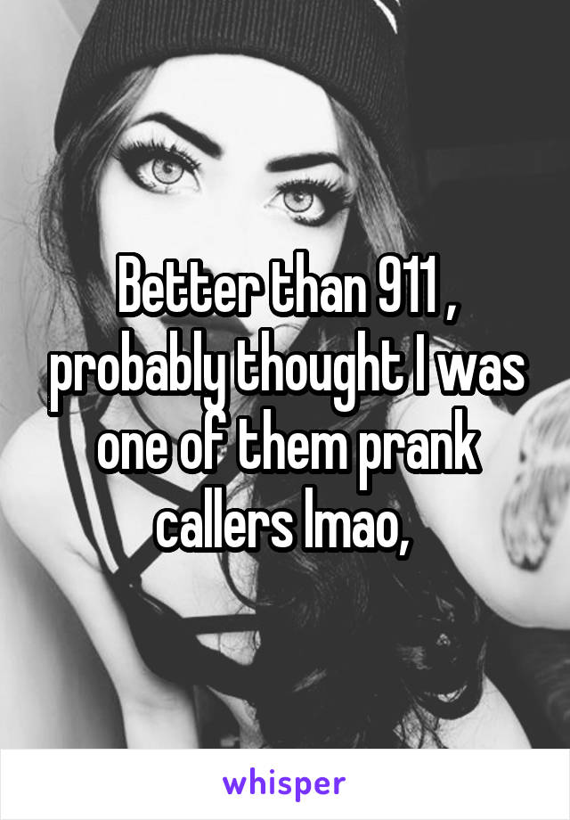 Better than 911 , probably thought I was one of them prank callers lmao, 