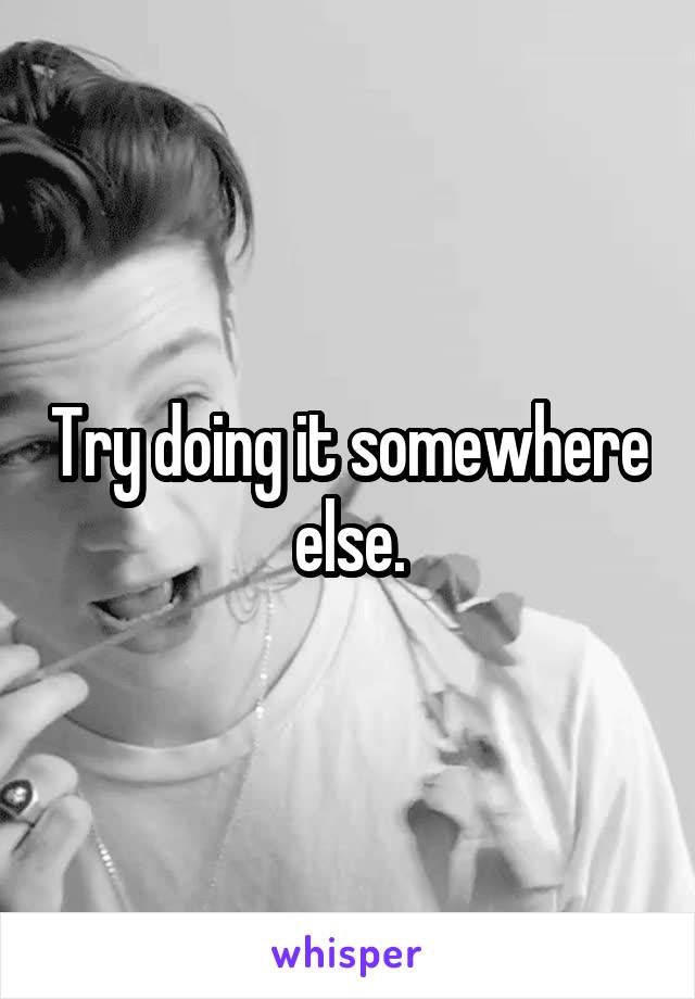 Try doing it somewhere else.