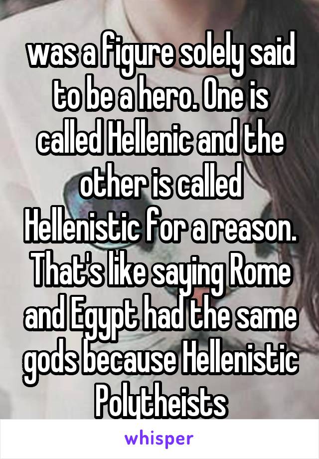 was a figure solely said to be a hero. One is called Hellenic and the other is called Hellenistic for a reason. That's like saying Rome and Egypt had the same gods because Hellenistic Polytheists