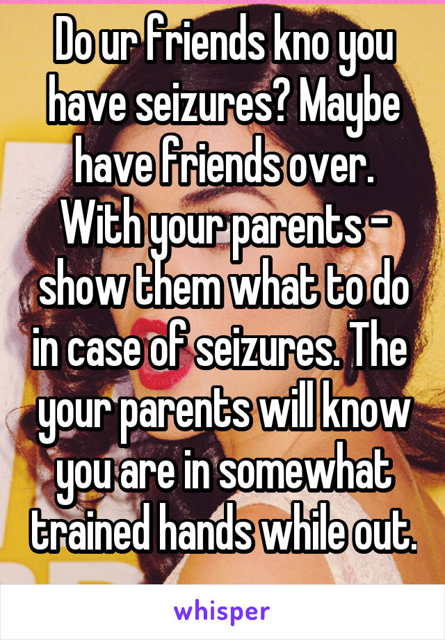 Do ur friends kno you have seizures? Maybe have friends over. With your parents - show them what to do in case of seizures. The  your parents will know you are in somewhat trained hands while out. 