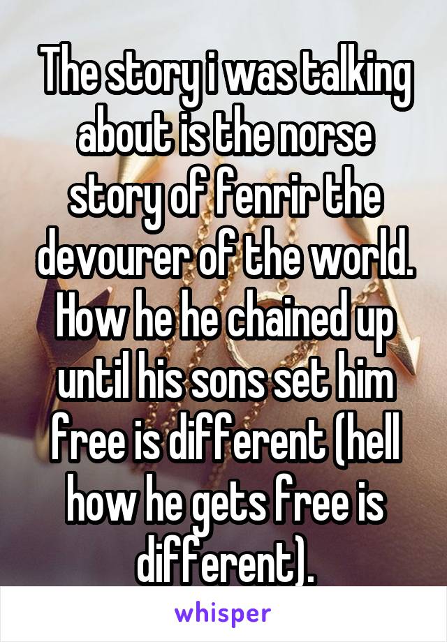 The story i was talking about is the norse story of fenrir the devourer of the world. How he he chained up until his sons set him free is different (hell how he gets free is different).